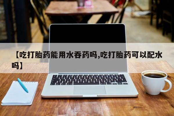 打胎药私人店微信【吃打胎药能用水吞药吗,吃打胎药可以配水吗】