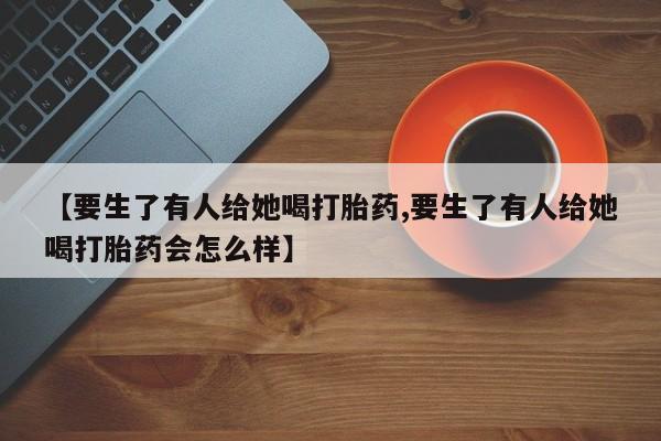 打胎药私人店微信【要生了有人给她喝打胎药,要生了有人给她喝打胎药会怎么样】