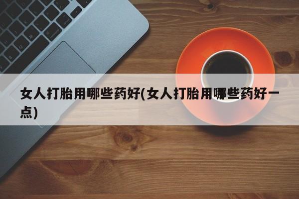 打胎药私人店微信女人打胎用哪些药好(女人打胎用哪些药好一点)