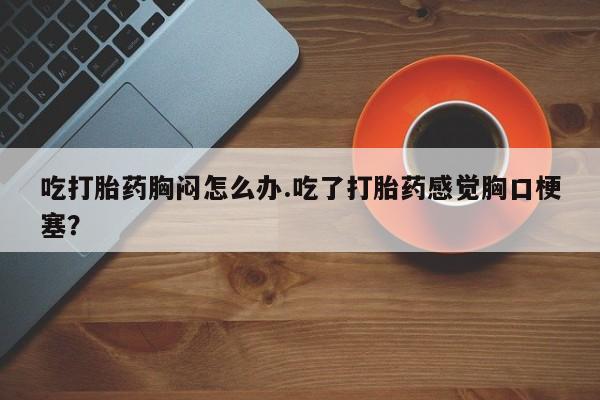 打胎药私人店微信吃打胎药胸闷怎么办.吃了打胎药感觉胸口梗塞？