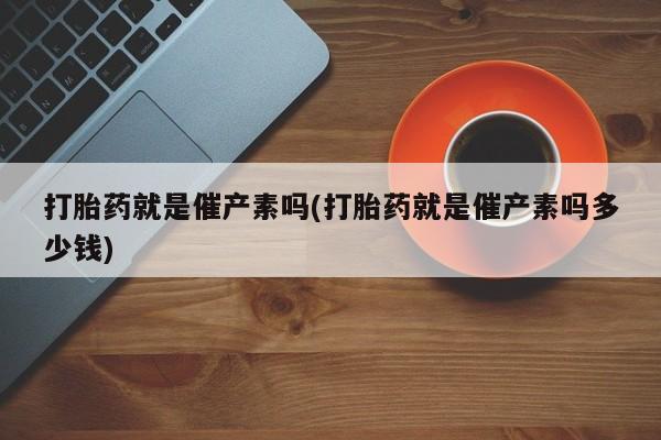 打胎药私人店微信打胎药就是催产素吗(打胎药就是催产素吗多少钱)