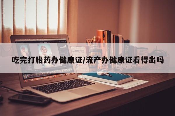 打胎药私人店微信吃完打胎药办健康证/流产办健康证看得出吗