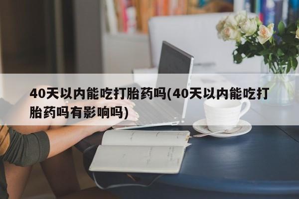 打胎药私人店微信40天以内能吃打胎药吗(40天以内能吃打胎药吗有影响吗)