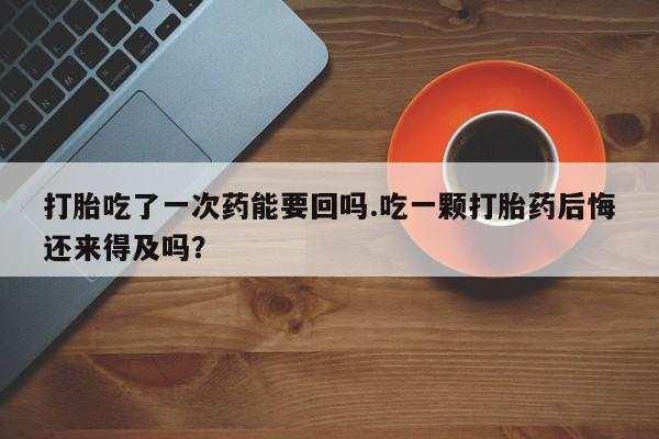 打胎药私人店微信打胎吃了一次药能要回吗.吃一颗打胎药后悔还来得及吗？