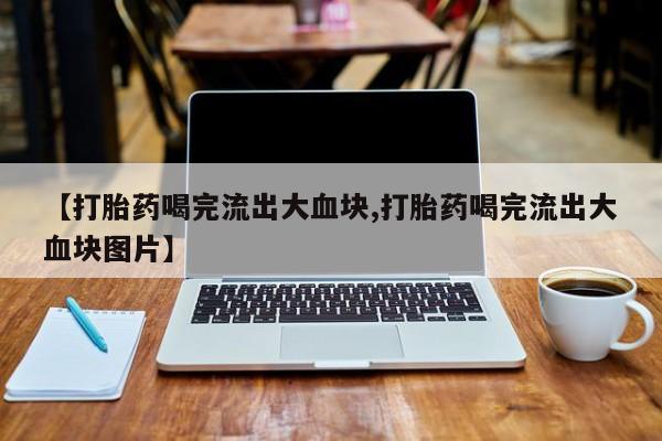 打胎药私人店微信【打胎药喝完流出大血块,打胎药喝完流出大血块图片】