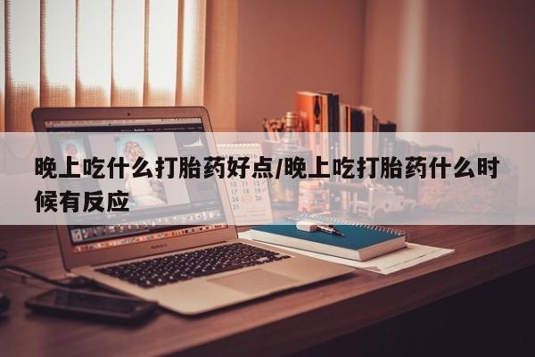 打胎药私人店微信晚上吃什么打胎药好点/晚上吃打胎药什么时候有反应