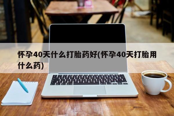 打胎药私人店微信怀孕40天什么打胎药好(怀孕40天打胎用什么药)