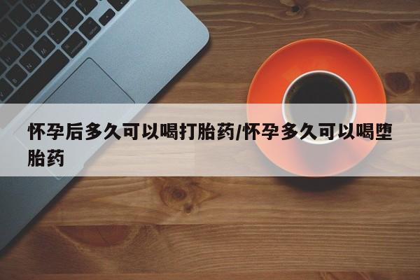 打胎药私人店微信怀孕后多久可以喝打胎药/怀孕多久可以喝堕胎药