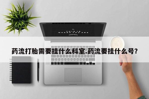 打胎药私人店微信药流打胎需要挂什么科室.药流要挂什么号？