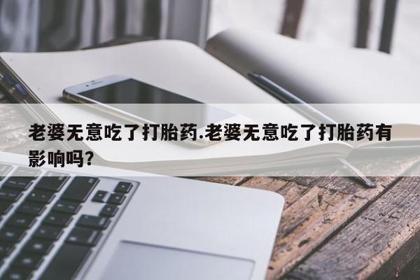 打胎药私人店微信老婆无意吃了打胎药.老婆无意吃了打胎药有影响吗？