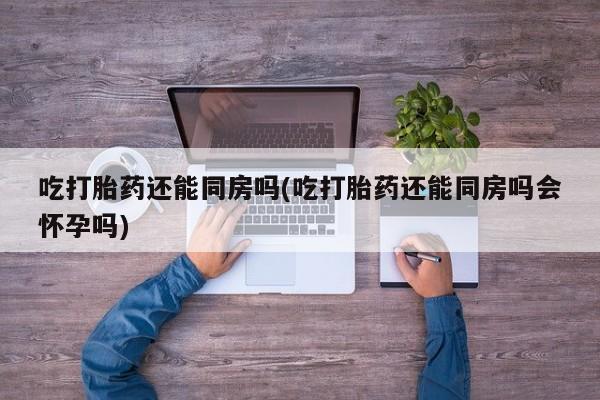 打胎药私人店微信吃打胎药还能同房吗(吃打胎药还能同房吗会怀孕吗)