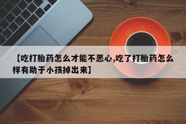 打胎药私人店微信【吃打胎药怎么才能不恶心,吃了打胎药怎么样有助于小孩掉出来】