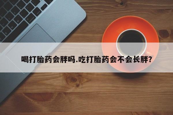 打胎药私人店微信喝打胎药会胖吗.吃打胎药会不会长胖？