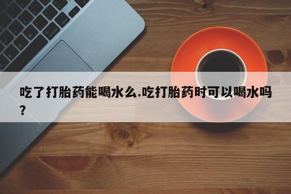 打胎药私人店微信吃了打胎药能喝水么.吃打胎药时可以喝水吗？