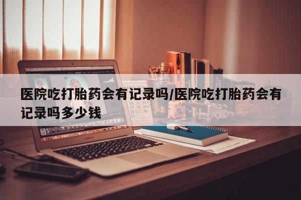 打胎药私人店微信医院吃打胎药会有记录吗/医院吃打胎药会有记录吗多少钱
