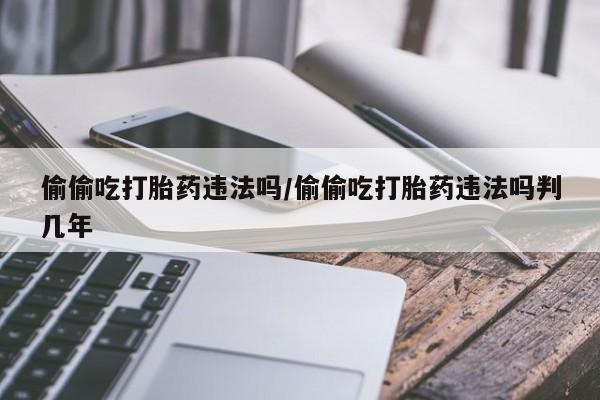 打胎药私人店微信偷偷吃打胎药违法吗/偷偷吃打胎药违法吗判几年
