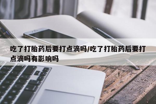 打胎药私人店微信吃了打胎药后要打点滴吗/吃了打胎药后要打点滴吗有影响吗