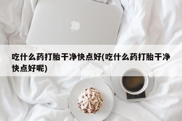 打胎药私人店微信吃什么药打胎干净快点好(吃什么药打胎干净快点好呢)