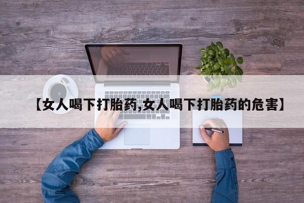 打胎药私人店微信【女人喝下打胎药,女人喝下打胎药的危害】