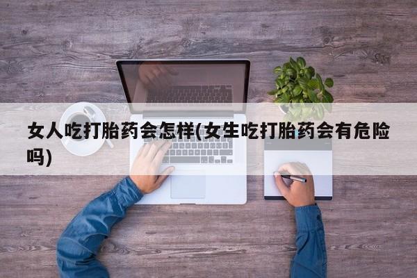 打胎药私人店微信女人吃打胎药会怎样(女生吃打胎药会有危险吗)
