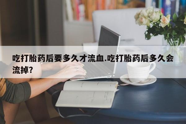 打胎药私人店微信吃打胎药后要多久才流血.吃打胎药后多久会流掉？