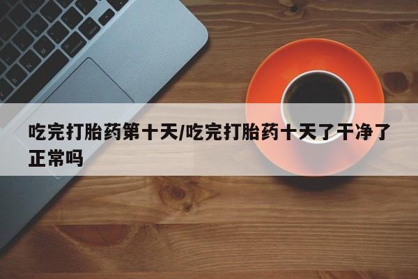 打胎药私人店微信吃完打胎药第十天/吃完打胎药十天了干净了正常吗