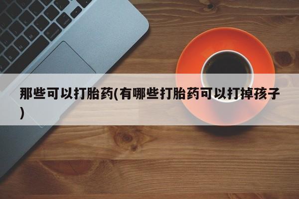 打胎药私人店微信那些可以打胎药(有哪些打胎药可以打掉孩子)
