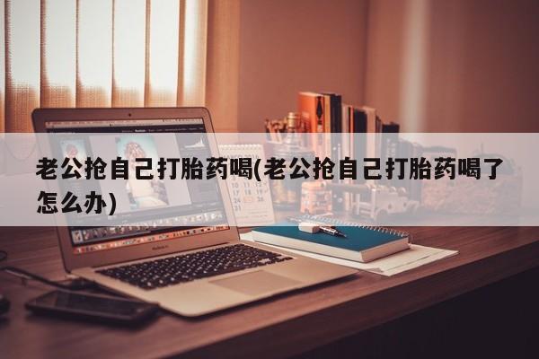 打胎药私人店微信老公抢自己打胎药喝(老公抢自己打胎药喝了怎么办)