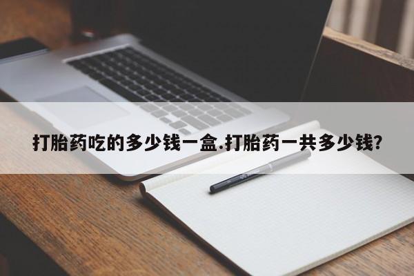 打胎药私人店微信打胎药吃的多少钱一盒.打胎药一共多少钱？