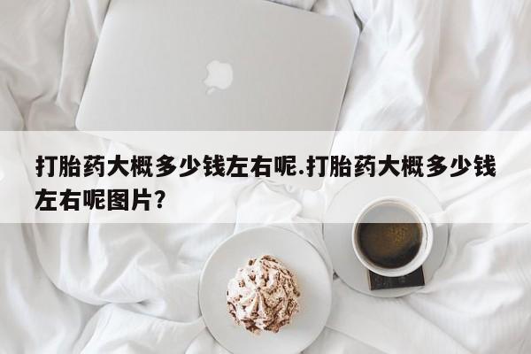 打胎药私人店微信打胎药大概多少钱左右呢.打胎药大概多少钱左右呢图片？
