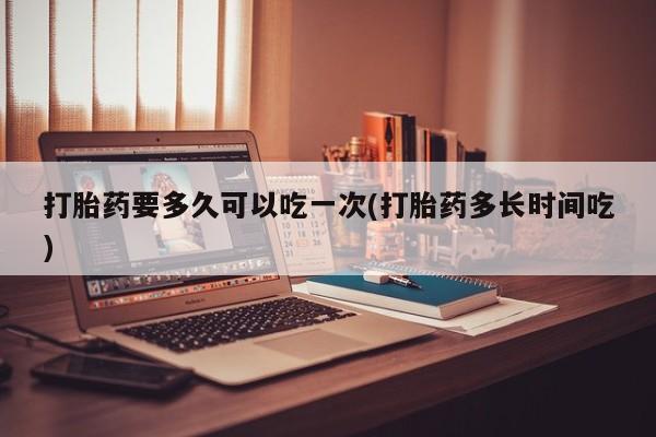 打胎药私人店微信打胎药要多久可以吃一次(打胎药多长时间吃)