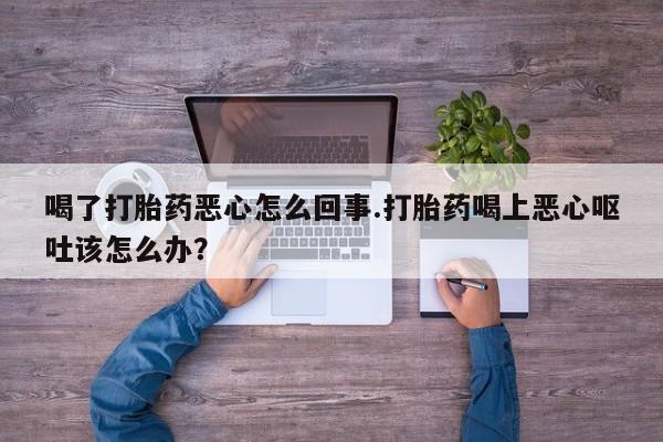 打胎药私人店微信喝了打胎药恶心怎么回事.打胎药喝上恶心呕吐该怎么办？