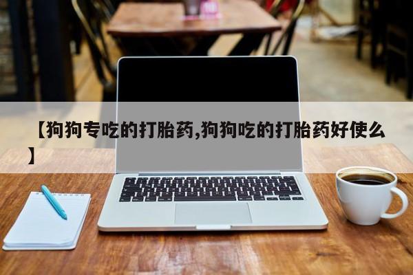 打胎药私人店微信【狗狗专吃的打胎药,狗狗吃的打胎药好使么】