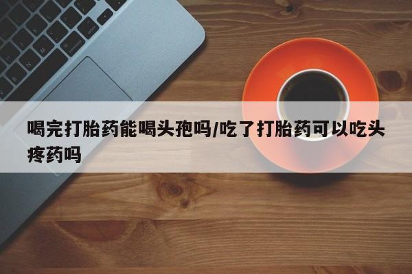 打胎药私人店微信喝完打胎药能喝头孢吗/吃了打胎药可以吃头疼药吗