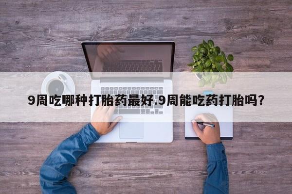 打胎药私人店微信9周吃哪种打胎药最好.9周能吃药打胎吗？