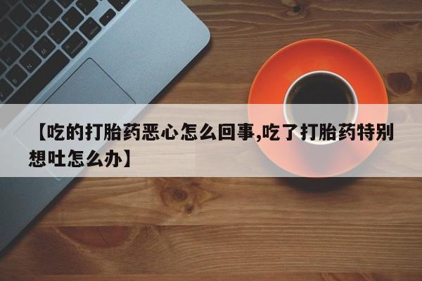打胎药私人店微信【吃的打胎药恶心怎么回事,吃了打胎药特别想吐怎么办】