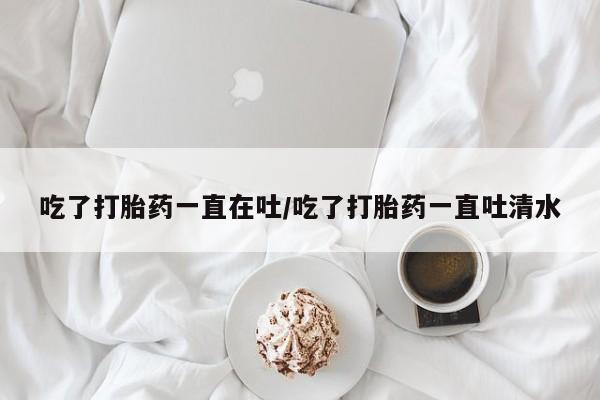 打胎药私人店微信吃了打胎药一直在吐/吃了打胎药一直吐清水