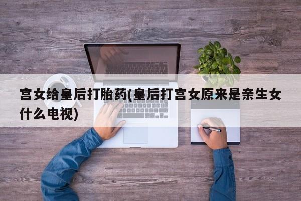 打胎药私人店微信宫女给皇后打胎药(皇后打宫女原来是亲生女什么电视)