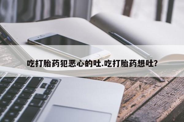打胎药私人店微信吃打胎药犯恶心的吐.吃打胎药想吐？
