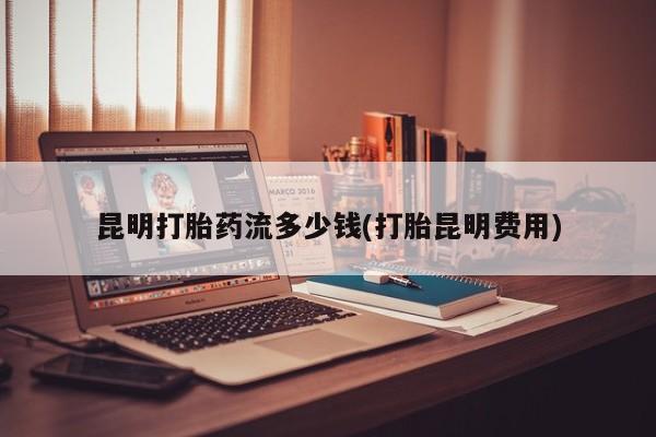 打胎药私人店微信昆明打胎药流多少钱(打胎昆明费用)