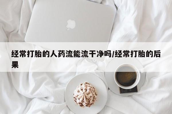 打胎药私人店微信经常打胎的人药流能流干净吗/经常打胎的后果