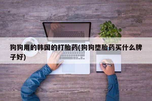 打胎药私人店微信狗狗用的韩国的打胎药(狗狗堕胎药买什么牌子好)