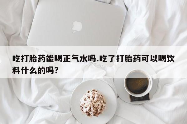 打胎药私人店微信吃打胎药能喝正气水吗.吃了打胎药可以喝饮料什么的吗？
