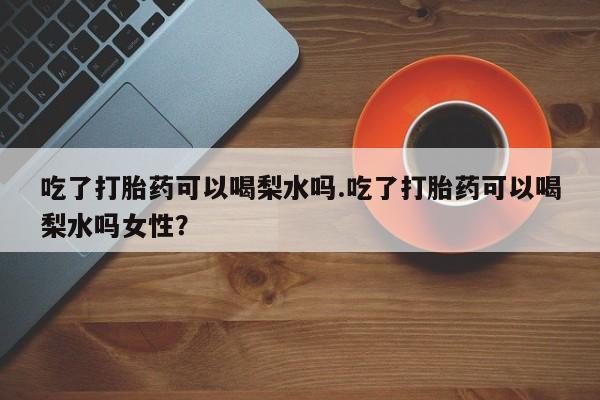 打胎药私人店微信吃了打胎药可以喝梨水吗.吃了打胎药可以喝梨水吗女性？