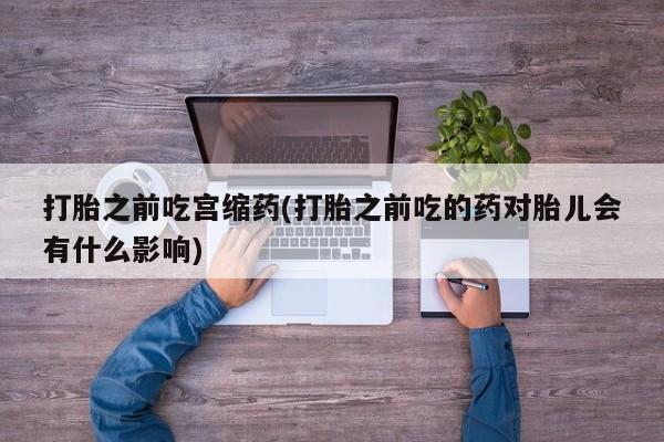 打胎药私人店微信打胎之前吃宫缩药(打胎之前吃的药对胎儿会有什么影响)
