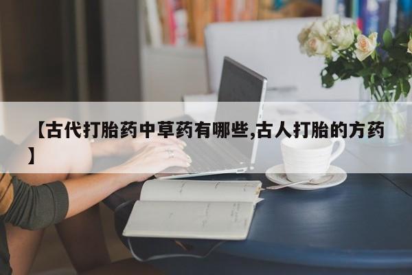 打胎药私人店微信【古代打胎药中草药有哪些,古人打胎的方药】