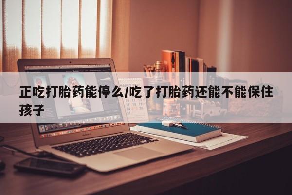 打胎药私人店微信正吃打胎药能停么/吃了打胎药还能不能保住孩子