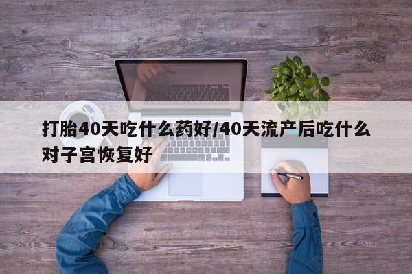 打胎药私人店微信打胎40天吃什么药好/40天流产后吃什么对子宫恢复好
