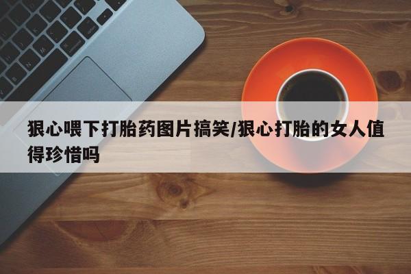 打胎药私人店微信狠心喂下打胎药图片搞笑/狠心打胎的女人值得珍惜吗