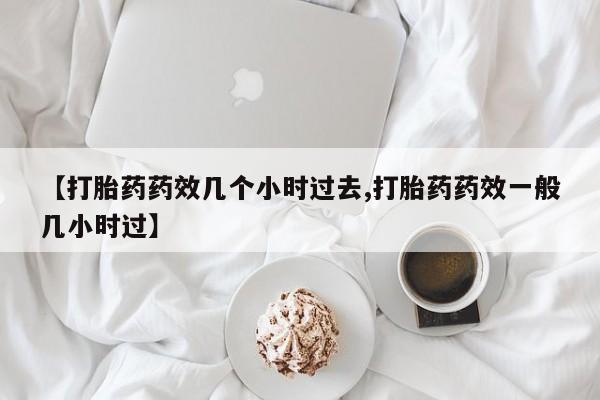 打胎药私人店微信【打胎药药效几个小时过去,打胎药药效一般几小时过】